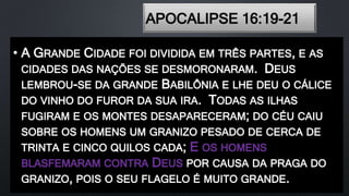 APOCALIPSE 16:19-21
• A GRANDE CIDADE FOI DIVIDIDA EM TRÊS PARTES, E AS
CIDADES DAS NAÇÕES SE DESMORONARAM. DEUS
LEMBROU-SE DA GRANDE BABILÔNIA E LHE DEU O CÁLICE
DO VINHO DO FUROR DA SUA IRA. TODAS AS ILHAS
FUGIRAM E OS MONTES DESAPARECERAM; DO CÉU CAIU
SOBRE OS HOMENS UM GRANIZO PESADO DE CERCA DE
TRINTA E CINCO QUILOS CADA; E OS HOMENS
BLASFEMARAM CONTRA DEUS POR CAUSA DA PRAGA DO
GRANIZO, POIS O SEU FLAGELO É MUITO GRANDE.
 
