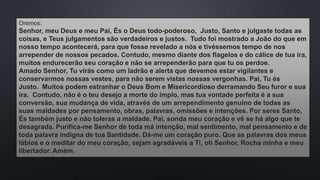 Oremos:
Senhor, meu Deus e meu Pai, És o Deus todo-poderoso, Justo, Santo e julgaste todas as
coisas, e Teus julgamentos são verdadeiros e justos. Tudo foi mostrado a João do que em
nosso tempo acontecerá, para que fosse revelado a nós e tivéssemos tempo de nos
arrepender de nossos pecados. Contudo, mesmo diante dos flagelos e do cálice de tua ira,
muitos endurecerão seu coração e não se arrependerão para que tu os perdoe.
Amado Senhor, Tu virás como um ladrão e alerta que devemos estar vigilantes e
conservarmos nossas vestes, para não serem vistas nossas vergonhas. Pai, Tu és
Justo. Muitos podem estranhar o Deus Bom e Misericordioso derramando Seu furor e sua
ira. Contudo, não é o teu desejo a morte do ímpio, mas tua vontade perfeita é a sua
conversão, sua mudança de vida, através de um arrependimento genuíno de todas as
suas maldades por pensamento, obras, palavras, omissões e intenções. Por seres Santo,
És também justo e não toleras a maldade. Pai, sonda meu coração e vê se há algo que te
desagrada. Purifica-me Senhor de toda má intenção, mal sentimento, mal pensamento e de
toda palavra indigna de tua Santidade. Dá-me um coração puro. Que as palavras dos meus
lábios e o meditar do meu coração, sejam agradáveis a Ti, oh Senhor, Rocha minha e meu
libertador. Amém.
 