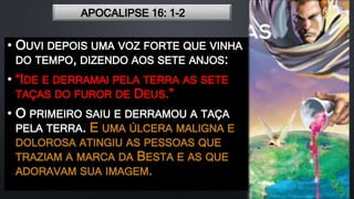 APOCALIPSE 16: 1-2
• OUVI DEPOIS UMA VOZ FORTE QUE VINHA
DO TEMPO, DIZENDO AOS SETE ANJOS:
• “IDE E DERRAMAI PELA TERRA AS SETE
TAÇAS DO FUROR DE DEUS.”
• O PRIMEIRO SAIU E DERRAMOU A TAÇA
PELA TERRA. E UMA ÚLCERA MALIGNA E
DOLOROSA ATINGIU AS PESSOAS QUE
TRAZIAM A MARCA DA BESTA E AS QUE
ADORAVAM SUA IMAGEM.
 