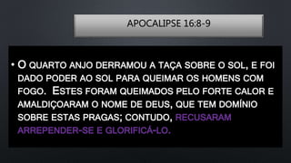 APOCALIPSE 16:8-9
• O QUARTO ANJO DERRAMOU A TAÇA SOBRE O SOL, E FOI
DADO PODER AO SOL PARA QUEIMAR OS HOMENS COM
FOGO. ESTES FORAM QUEIMADOS PELO FORTE CALOR E
AMALDIÇOARAM O NOME DE DEUS, QUE TEM DOMÍNIO
SOBRE ESTAS PRAGAS; CONTUDO, RECUSARAM
ARREPENDER-SE E GLORIFICÁ-LO.
 