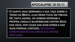 APOCALIPSE 16:10-11
• O QUINTO ANJO DERRAMOU A SUA TAÇA SOBRE O
TRONO DA BESTA, CUJO REINO FICOU EM TREVAS.
DE TANTA AGONIA, OS HOMENS MORDIAM A
PRÓPRIA LÍNGUA E BLASFEMAVAM CONTRA DEUS
DOS CÉUS, POR CAUSA DAS SUAS DORES E DAS
SUAS FERIDAS; CONTUDO, RECUSARAM
ARREPENDER-SE DAS OBRAS QUE HAVIAM
PRATICADO.
 