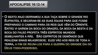 APOCALIPSE 16:12-14
• O SEXTO ANJO DERRAMOU A SUA TAÇA SOBRE O GRANDE RIO
EUFRATES, E SECARAM-SE AS SUAS ÁGUAS PARA QUE FOSSE
PREPARADO O CAMINHO PARA OS REIS QUE VÊM DO ORIENTE.
ENTÃO VI SAÍREM DA BOCA DO DRAGÃO, DA BOCA DA BESTA E DA
BOCA DO FALSO PROFETA TRÊS ESPÍRITOS IMUNDOS
SEMELHANTES A RÃS. SÃO ESPÍRITOS DE DEMÔNIOS QUE
REALIZAM SINAIS MILAGROSOS; ELES VÃO AOS REIS DE TODA A
TERRA, A FIM DE REUNI-LOS PARA A GUERRA DO GRANDE DIA DO
DEUS TODO-PODEROSO.
 