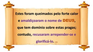 Estes foram queimados pelo forte calor
e amaldiçoaram o nome de DEUS,
que tem domínio sobre estas pragas;
contudo, recusaram arrepender-se e
glorificá-lo. ( 9 )
 