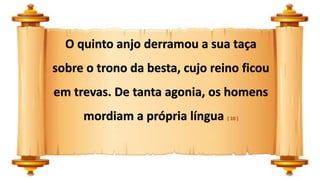 O quinto anjo derramou a sua taça
sobre o trono da besta, cujo reino ficou
em trevas. De tanta agonia, os homens
mordiam a própria língua ( 10 )
 