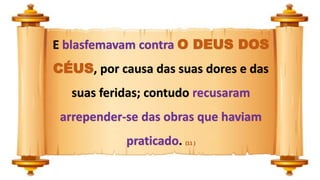 E blasfemavam contra O DEUS DOS
CÉUS, por causa das suas dores e das
suas feridas; contudo recusaram
arrepender-se das obras que haviam
praticado. (11 )
 