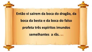 Então vi saírem da boca do dragão, da
boca da besta e da boca do falso
profeta três espíritos imundos
semelhantes a rãs. (13 )
 