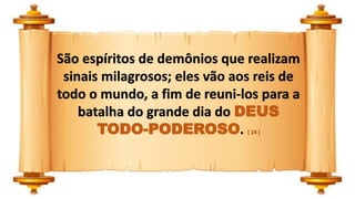 São espíritos de demônios que realizam
sinais milagrosos; eles vão aos reis de
todo o mundo, a fim de reuni-los para a
batalha do grande dia do DEUS
TODO-PODEROSO. ( 14 )
 
