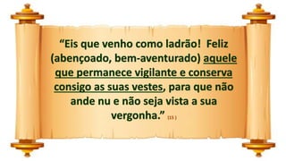 “Eis que venho como ladrão! Feliz
(abençoado, bem-aventurado) aquele
que permanece vigilante e conserva
consigo as suas vestes, para que não
ande nu e não seja vista a sua
vergonha.” (15 )
 