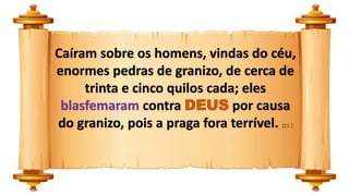 Caíram sobre os homens, vindas do céu,
enormes pedras de granizo, de cerca de
trinta e cinco quilos cada; eles
blasfemaram contra DEUS por causa
do granizo, pois a praga fora terrível. (21 )
 