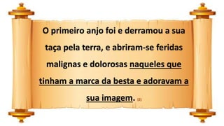 O primeiro anjo foi e derramou a sua
taça pela terra, e abriram-se feridas
malignas e dolorosas naqueles que
tinham a marca da besta e adoravam a
sua imagem. (2)
 