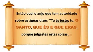 Então ouvi o anjo que tem autoridade
sobre as águas dizer: “Tu és justo; tu, O
SANTO, QUE ÉS E QUE ERAS,
porque julgastes estas coisas; ( 5 )
 