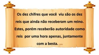 Os dez chifres que você viu são os dez
reis que ainda não receberam um reino.
Estes, porém receberão autoridade como
reis por uma hora apenas, juntamente
com a besta. ( 12 )
 