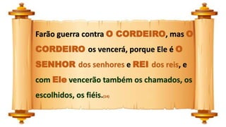 Farão guerra contra O CORDEIRO, mas O
CORDEIRO os vencerá, porque Ele é O
SENHOR dos senhores e REI dos reis, e
com Ele vencerão também os chamados, os
escolhidos, os fiéis.(14)
 