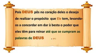 Pois DEUS pôs no coração deles o desejo
de realizar o propósito que Ele tem, levando-
os a concordar em dar à besta o poder que
eles têm para reinar até que se cumpram as
palavras de DEUS . (17 )
 
