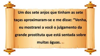 Um dos sete anjos que tinham as sete
taças aproximaram-se e me disse: “Venha,
eu mostrarei a você o julgamento da
grande prostituta que está sentada sobre
muitas águas. (1 )
 