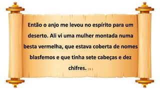 Então o anjo me levou no espírito para um
deserto. Ali vi uma mulher montada numa
besta vermelha, que estava coberta de nomes
blasfemos e que tinha sete cabeças e dez
chifres. ( 3 )
 