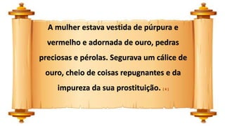 A mulher estava vestida de púrpura e
vermelho e adornada de ouro, pedras
preciosas e pérolas. Segurava um cálice de
ouro, cheio de coisas repugnantes e da
impureza da sua prostituição. ( 4 )
 