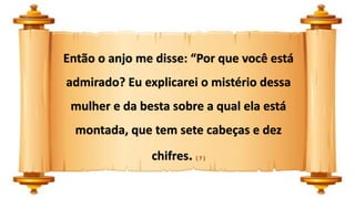 Então o anjo me disse: “Por que você está
admirado? Eu explicarei o mistério dessa
mulher e da besta sobre a qual ela está
montada, que tem sete cabeças e dez
chifres. ( 7 )
 