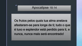 z
Apocalipse 18:14
 Os frutos pelos quais tua alma anelava
afastaram-se para longe de ti; tudo o que
é luxo e esplendor está perdido para ti, e
nunca, nunca mais será encontrado!
 