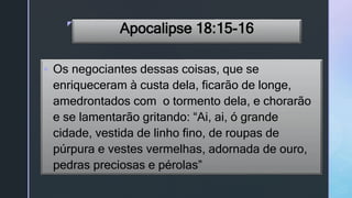 z
Apocalipse 18:15-16
 Os negociantes dessas coisas, que se
enriqueceram à custa dela, ficarão de longe,
amedrontados com o tormento dela, e chorarão
e se lamentarão gritando: “Ai, ai, ó grande
cidade, vestida de linho fino, de roupas de
púrpura e vestes vermelhas, adornada de ouro,
pedras preciosas e pérolas”
 