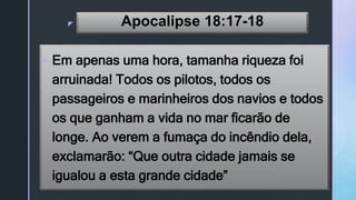 z Apocalipse 18:17-18
 Em apenas uma hora, tamanha riqueza foi
arruinada! Todos os pilotos, todos os
passageiros e marinheiros dos navios e todos
os que ganham a vida no mar ficarão de
longe. Ao verem a fumaça do incêndio dela,
exclamarão: “Que outra cidade jamais se
igualou a esta grande cidade”
 