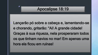 z
Apocalipse 18:19
 Lançarão pó sobre a cabeça e, lamentando-se
e chorando, gritarão: “Ai! A grande cidade!
Graças à sua riqueza, nela prosperaram todos
os que tinham navios no mar! Em apenas uma
hora ela ficou em ruínas!
 