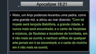z
Apocalipse 18:21
 Nisto, um Anjo poderoso levantou uma pedra, como
uma grande mó, e atirou ao mar dizendo: “Com tal
ímpeto será lançada Babilônia, a grande cidade, e
nunca mais será encontrada; e o canto de harpistas
e músicos, de flautistas e tocadores de trombeta, em
ti não mais se ouvirá; e nenhum artífice de qualquer
arte jamais em ti se encontrará; e o canto do moinho
em ti não mais se ouvirá;
 