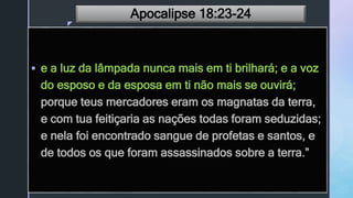 z
Apocalipse 18:23-24
 e a luz da lâmpada nunca mais em ti brilhará; e a voz
do esposo e da esposa em ti não mais se ouvirá;
porque teus mercadores eram os magnatas da terra,
e com tua feitiçaria as nações todas foram seduzidas;
e nela foi encontrado sangue de profetas e santos, e
de todos os que foram assassinados sobre a terra.”
 