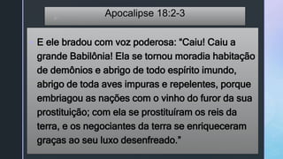 z
Apocalipse 18:2-3
 E ele bradou com voz poderosa: “Caiu! Caiu a
grande Babilônia! Ela se tornou moradia habitação
de demônios e abrigo de todo espírito imundo,
abrigo de toda aves impuras e repelentes, porque
embriagou as nações com o vinho do furor da sua
prostituição; com ela se prostituíram os reis da
terra, e os negociantes da terra se enriqueceram
graças ao seu luxo desenfreado.”
 