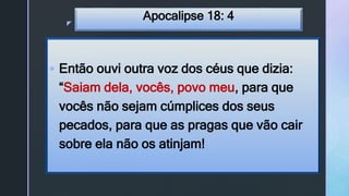 z
Apocalipse 18: 4
 Então ouvi outra voz dos céus que dizia:
“Saiam dela, vocês, povo meu, para que
vocês não sejam cúmplices dos seus
pecados, para que as pragas que vão cair
sobre ela não os atinjam!
 