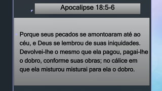 z
Apocalipse 18:5-6
 Porque seus pecados se amontoaram até ao
céu, e Deus se lembrou de suas iniquidades.
Devolvei-lhe o mesmo que ela pagou, pagai-lhe
o dobro, conforme suas obras; no cálice em
que ela misturou misturai para ela o dobro.
 