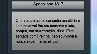 z
Apocalipse 18: 7
 O tanto que ela se concedia em glória e
luxo devolvei-lhe em tormento e luto,
porque, em seu coração, dizia: Estou
sentada como rainha, não sou viúva e
nunca experimentarei luto.
 