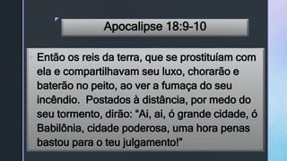 z
Apocalipse 18:9-10
 Então os reis da terra, que se prostituíam com
ela e compartilhavam seu luxo, chorarão e
baterão no peito, ao ver a fumaça do seu
incêndio. Postados à distância, por medo do
seu tormento, dirão: “Ai, ai, ó grande cidade, ó
Babilônia, cidade poderosa, uma hora penas
bastou para o teu julgamento!”
 