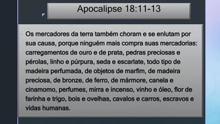 z
Apocalipse 18:11-13
 Os mercadores da terra também choram e se enlutam por
sua causa, porque ninguém mais compra suas mercadorias:
carregamentos de ouro e de prata, pedras preciosas e
pérolas, linho e púrpura, seda e escarlate, todo tipo de
madeira perfumada, de objetos de marfim, de madeira
preciosa, de bronze, de ferro, de mármore, canela e
cinamomo, perfumes, mirra e incenso, vinho e óleo, flor de
farinha e trigo, bois e ovelhas, cavalos e carros, escravos e
vidas humanas.
 