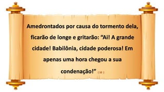 Amedrontados por causa do tormento dela,
ficarão de longe e gritarão: “Ai! A grande
cidade! Babilônia, cidade poderosa! Em
apenas uma hora chegou a sua
condenação!” ( 10 )
 