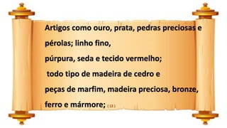 Artigos como ouro, prata, pedras preciosas e
pérolas; linho fino,
púrpura, seda e tecido vermelho;
todo tipo de madeira de cedro e
peças de marfim, madeira preciosa, bronze,
ferro e mármore; ( 12 )
 