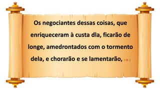 Os negociantes dessas coisas, que
enriqueceram à custa dla, ficarão de
longe, amedrontados com o tormento
dela, e chorarão e se lamentarão, ( 15 )
 