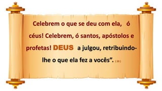 Celebrem o que se deu com ela, ó
céus! Celebrem, ó santos, apóstolos e
profetas! DEUS a julgou, retribuindo-
lhe o que ela fez a vocês”. ( 20 )
 