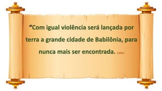 “Com igual violência será lançada por
terra a grande cidade de Babilônia, para
nunca mais ser encontrada. ( 21b )
 