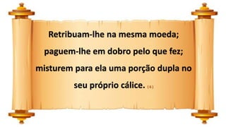 Retribuam-lhe na mesma moeda;
paguem-lhe em dobro pelo que fez;
misturem para ela uma porção dupla no
seu próprio cálice. ( 6 )
 