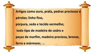 Artigos como ouro, prata, pedras preciosas e
pérolas; linho fino,
púrpura, seda e tecido vermelho;
todo tipo de madeira de cedro e
peças de marfim, madeira preciosa, bronze,
ferro e mármore; ( 12 )
 