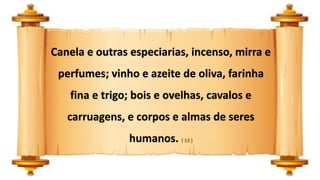 Canela e outras especiarias, incenso, mirra e
perfumes; vinho e azeite de oliva, farinha
fina e trigo; bois e ovelhas, cavalos e
carruagens, e corpos e almas de seres
humanos. ( 13 )
 