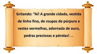 Gritando: “Ai! A grande cidade, vestida
de linho fino, de roupas de púrpura e
vestes vermelhas, adornada de ouro,
pedras preciosas e pérolas! ( 16 )
 