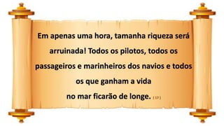 Em apenas uma hora, tamanha riqueza será
arruinada! Todos os pilotos, todos os
passageiros e marinheiros dos navios e todos
os que ganham a vida
no mar ficarão de longe. ( 17 )
 