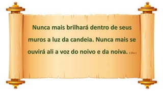 Nunca mais brilhará dentro de seus
muros a luz da candeia. Nunca mais se
ouvirá ali a voz do noivo e da noiva. ( 23a )
 