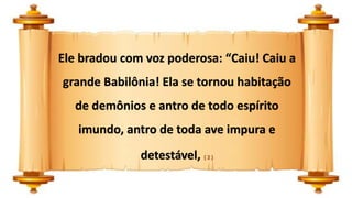 Ele bradou com voz poderosa: “Caiu! Caiu a
grande Babilônia! Ela se tornou habitação
de demônios e antro de todo espírito
imundo, antro de toda ave impura e
detestável, ( 2 )
 