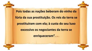Pois todas as nações beberam do vinho da
fúria da sua prostituição. Os reis da terra se
prostituíram com ela; à custa do seu luxo
excessivo os negociantes da terra se
enriqueceram”. ( 3 )
 