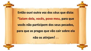 Então ouvi outra voz dos céus que dizia:
“Saiam dela, vocês, povo meu, para que
vocês não participem dos seus pecados,
para que as pragas que vão cair sobre ela
não os atinjam! ( 4 )
 
