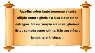 Faça-lhe sofrer tanto tormento e tanta
aflição como a glória e o luxo a que ela se
entregou. Em eu coração ela se vangloriava:
Estou sentada como rainha. Não sou viúva e
jamais terei tristeza. ( 7 )
 