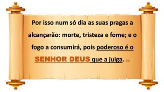 Por isso num só dia as suas pragas a
alcançarão: morte, tristeza e fome; e o
fogo a consumirá, pois poderoso é o
SENHOR DEUS que a julga. ( 8 )
 